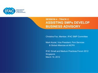SESSION 4 : TRACK C
ASSISTING SMPs DEVELOP
BUSINESS ADVISORY

Christina Foo, Member, IFAC SMP Committee

Mark Koziel, Vice President, Firm Services
   & Global Alliances at AICPA

IFAC Small and Medium Practices Forum 2012
Singapore
March 19, 2012




                          Page 1 | Confidential and Proprietary Information
 