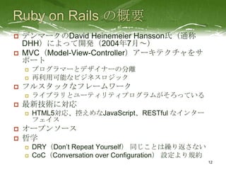   デンマークのDavid Heinemeier Hansson氏（通称
    DHH）によって開発（2004年7月～）
   MVC（Model-View-Controller）アーキテクチャをサ
    ポート
       プログラマーとデザイナーの分離
       再利用可能なビジネスロジック
   フルスタックなフレームワーク
       ライブラリとユーティリティプログラムがそろっている
   最新技術に対応
       HTML5対応、控えめなJavaScript、RESTful なインター
        フェイス
   オープンソース
   哲学
       DRY（Don’t Repeat Yourself） 同じことは繰り返さない
       CoC（Conversation over Configuration） 設定より規約
                                                      12
 