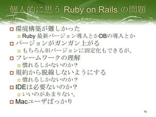    環境構築が難しかった
       Ruby 最新バージョン導入とかDBの導入とか
   バージョンがガンガン上がる
       もちろん旧バージョンに固定化もできるが。
   フレームワークの理解
       慣れるしかないのか？
   規約から脱線しないようにする
       慣れるしかないのか？
   IDEは必要ないのか？
       いいのがあまりない。
   Macユーザばっかり
                                  16
 