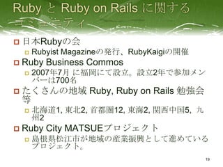    日本Rubyの会
       Rubyist Magazineの発行、RubyKaigiの開催
   Ruby Business Commos
       2007年7月 に福岡にて設立。設立2年で参加メン
        バーは700名
   たくさんの地域 Ruby, Ruby on Rails 勉強会
    等
       北海道1, 東北2, 首都圏12, 東海2, 関西中国5, 九
        州2
   Ruby City MATSUEプロジェクト
       島根県松江市が地域の産業振興として進めている
        プロジェクト。
                                           19
 
