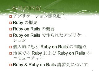  アプリケーション開発動向
 Ruby の概要
 Ruby on Rails の概要
 Ruby on Rails で作られたアプリケー
  ション
 個人的に思う Ruby on Rails の問題点
 地域での Ruby および Ruby on Rails の
  コミュニティー
 Ruby & Ruby on Rails 講習会について
                                  2
 