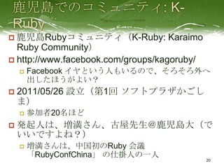  鹿児島Rubyコミュニティ（K-Ruby: Karaimo
  Ruby Community）
 http://www.facebook.com/groups/kagoruby/
       Facebook イヤという人もいるので、そろそろ外へ
        出したほうがよい？
   2011/05/26 設立（第1回 ソフトプラザかごし
    ま）
       参加者20名ほど
   発起人は、増満さん、古屋先生＠鹿児島大（で
    いいですよね？）
       増満さんは、中国初のRuby 会議
        「RubyConfChina」 の仕掛人の一人
                                             20
 