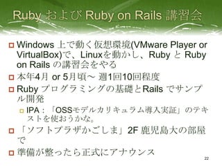  Windows 上で動く仮想環境(VMware Player or
  VirtualBox)で、Linuxを動かし、Ruby と Ruby
  on Rails の講習会をやる
 本年4月 or 5月頃～ 週1回10回程度
 Ruby プログラミングの基礎とRails でサンプ
  ル開発
       IPA：「OSSモデルカリキュラム導入実証」のテキ
        ストを使おうかな。
 「ソフトプラザかごしま」2F 鹿児島大の部屋
  で
 準備が整ったら正式にアナウンス
                                   22
 