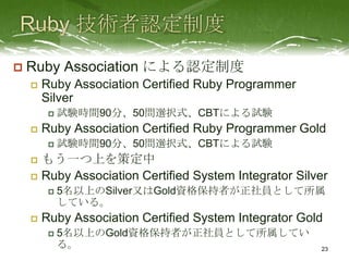    Ruby Association による認定制度
       Ruby Association Certified Ruby Programmer
        Silver
            試験時間90分、50問選択式、CBTによる試験
       Ruby Association Certified Ruby Programmer Gold
            試験時間90分、50問選択式、CBTによる試験
     もう一つ上を策定中
     Ruby Association Certified System Integrator Silver
            5名以上のSilver又はGold資格保持者が正社員として所属
             している。
       Ruby Association Certified System Integrator Gold
            5名以上のGold資格保持者が正社員として所属してい
             る。                                         23
 