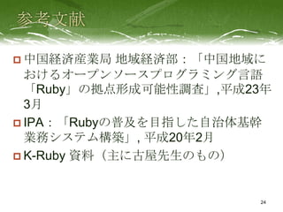  中国経済産業局    地域経済部：「中国地域に
  おけるオープンソースプログラミング言語
  「Ruby」の拠点形成可能性調査」,平成23年
  3月
 IPA：「Rubyの普及を目指した自治体基幹
  業務システム構築」, 平成20年2月
 K-Ruby 資料（主に古屋先生のもの）



                       24
 