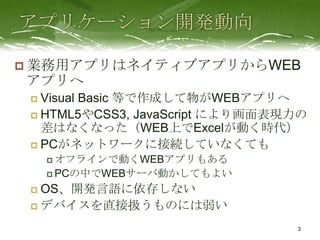  業務用アプリはネイティブアプリからWEB
アプリへ
  Visual Basic 等で作成して物がWEBアプリへ
  HTML5やCSS3, JavaScript により画面表現力の
   差はなくなった（WEB上でExcelが動く時代）
  PCがネットワークに接続していなくても
      オフラインで動くWEBアプリもある

      PCの中でWEBサーバ動かしてもよい

  OS、開発言語に依存しない
  デバイスを直接扱うものには弱い

                                 3
 