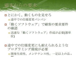  とにかく、動くものを見せろ
    途中での仕様変更バンバン
 「動くソフトウェア」で顧客の要求要件
の確認
    迅速な「動くソフトウェア」作成が必要(週単
     位)


 途中での仕様変更にも耐えられるような
プログラミング環境が必要
    開発生産性、メンテナンス性、一定以上の品 4
 
