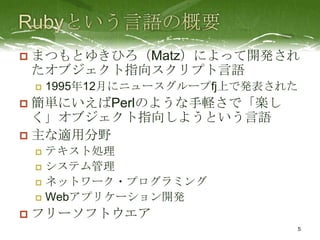    まつもとゆきひろ（Matz）によって開発され
    たオブジェクト指向スクリプト言語
       1995年12月にニュースグループfj上で発表された
 簡単にいえばPerlのような手軽さで「楽し
  く」オブジェクト指向しようという言語
 主な適用分野
     テキスト処理
     システム管理

     ネットワーク・プログラミング

     Webアプリケーション開発

   フリーソフトウエア
                                 5
 