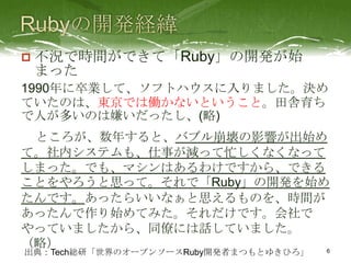    不況で時間ができて「Ruby」の開発が始
    まった
1990年に卒業して、ソフトハウスに入りました。決め
ていたのは、東京では働かないということ。田舎育ち
で人が多いのは嫌いだったし、(略)
 ところが、数年すると、バブル崩壊の影響が出始め
て。社内システムも、仕事が減って忙しくなくなって
しまった。でも、マシンはあるわけですから、できる
ことをやろうと思って。それで「Ruby」の開発を始め
たんです。あったらいいなぁと思えるものを、時間が
あったんで作り始めてみた。それだけです。会社で
やっていましたから、同僚には話していました。
（略）
出典：Tech総研「世界のオープンソースRuby開発者まつもとゆきひろ」
                          6
 