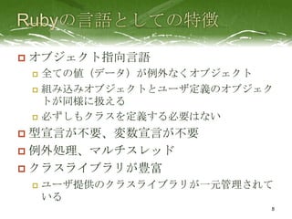    オブジェクト指向言語
     全ての値（データ）が例外なくオブジェクト
     組み込みオブジェクトとユーザ定義のオブジェク
      トが同様に扱える
     必ずしもクラスを定義する必要はない

 型宣言が不要、変数宣言が不要
 例外処理、マルチスレッド
 クラスライブラリが豊富
       ユーザ提供のクラスライブラリが一元管理されて
        いる
                             8
 