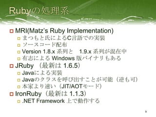    MRI(Matz’s Ruby Implementation)
     まつもと氏によるC言語での実装
     ソースコード配布
     Version 1.8.x 系列と 1.9.x 系列が混在中
     有志による Windows 版バイナリもある

   JRuby （最新は 1.6.5）
     Javaによる実装
     Javaのクラスを呼び出すことが可能（逆も可）
     本家より速い（JIT/AOTモード）

   IronRuby（最新は 1.1.3）
       .NET Framework 上で動作する
                                       9
 