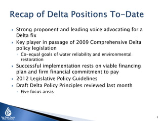  Strong proponent and leading voice advocating for a
Delta fix
 Key player in passage of 2009 Comprehensive Delta
policy legislation
◦ Co-equal goals of water reliability and environmental
restoration
 Successful implementation rests on viable financing
plan and firm financial commitment to pay
 2012 Legislative Policy Guidelines
 Draft Delta Policy Principles reviewed last month
◦ Five focus areas
3
 