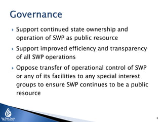  Support continued state ownership and
operation of SWP as public resource
 Support improved efficiency and transparency
of all SWP operations
 Oppose transfer of operational control of SWP
or any of its facilities to any special interest
groups to ensure SWP continues to be a public
resource
8
 
