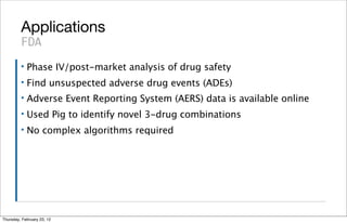 Applications
         FDA
         ▪   Phase IV/post-market analysis of drug safety
         ▪   Find unsuspected adverse drug events (ADEs)
         ▪   Adverse Event Reporting System (AERS) data is available online
         ▪   Used Pig to identify novel 3-drug combinations
         ▪   No complex algorithms required




Thursday, February 23, 12
 