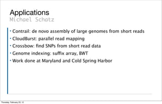 Applications
         Michael Schatz
         ▪   Contrail: de novo assembly of large genomes from short reads
         ▪   CloudBurst: parallel read mapping
         ▪   Crossbow: ﬁnd SNPs from short read data
         ▪   Genome indexing: suffix array, BWT
         ▪   Work done at Maryland and Cold Spring Harbor




Thursday, February 23, 12
 