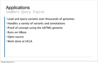 Applications
         SeqWare Query Engine
         ▪   Load and query variants over thousands of genomes
         ▪   Handles a variety of variants and annotations
         ▪   Proof of concept using the U87MG genome
         ▪   Runs on HBase
         ▪   Open source
         ▪   Work done at UCLA




Thursday, February 23, 12
 