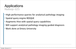 Applications
         Hadoop-GIS
         ▪   High performance queries for analytical pathology imaging
         ▪   Spatial query engine RESQUE
         ▪   Augments Hive with spatial query capabilities
         ▪   Will support analytical pathology imaging guided diagnosis
         ▪   Work done at Emory University




Thursday, February 23, 12
 