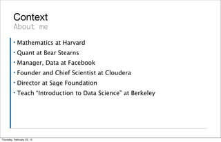 Context
         About me
         ▪   Mathematics at Harvard
         ▪   Quant at Bear Stearns
         ▪   Manager, Data at Facebook
         ▪   Founder and Chief Scientist at Cloudera
         ▪   Director at Sage Foundation
         ▪   Teach “Introduction to Data Science” at Berkeley




Thursday, February 23, 12
 