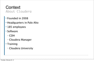 Context
         About Cloudera
         ▪   Founded in 2008
         ▪   Headquarters in Palo Alto
         ▪   185 employees
         ▪   Software
             ▪   CDH
             ▪   Cloudera Manager
         ▪   Training
             ▪   Cloudera University



Thursday, February 23, 12
 