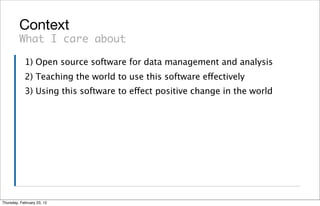 Context
         What I care about

            1) Open source software for data management and analysis
            2) Teaching the world to use this software effectively
            3) Using this software to effect positive change in the world




Thursday, February 23, 12
 