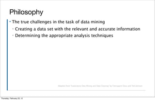 Philosophy
         ▪   The true challenges in the task of data mining
             ▪   Creating a data set with the relevant and accurate information
             ▪   Determining the appropriate analysis techniques




                                      Adapted from “Exploratory Data Mining and Data Cleaning” by Tamraparni Dasu and Ted Johnson




Thursday, February 23, 12
 