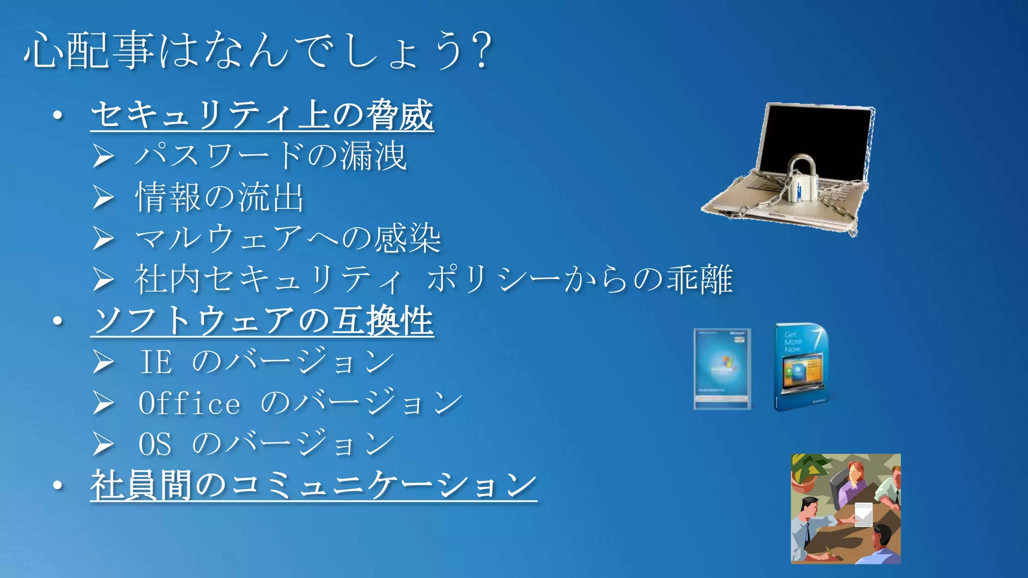 心配事はなんでしょう?
• セキュリティ上の脅威
   パスワードの漏洩
   情報の流出
   マルウェアへの感染
   社内セキュリティ ポリシーからの乖離
• ソフトウェアの互換性
   IE のバージョン
   Office のバージョン
   OS のバージョン
• 社員間のコミュニケーション
 