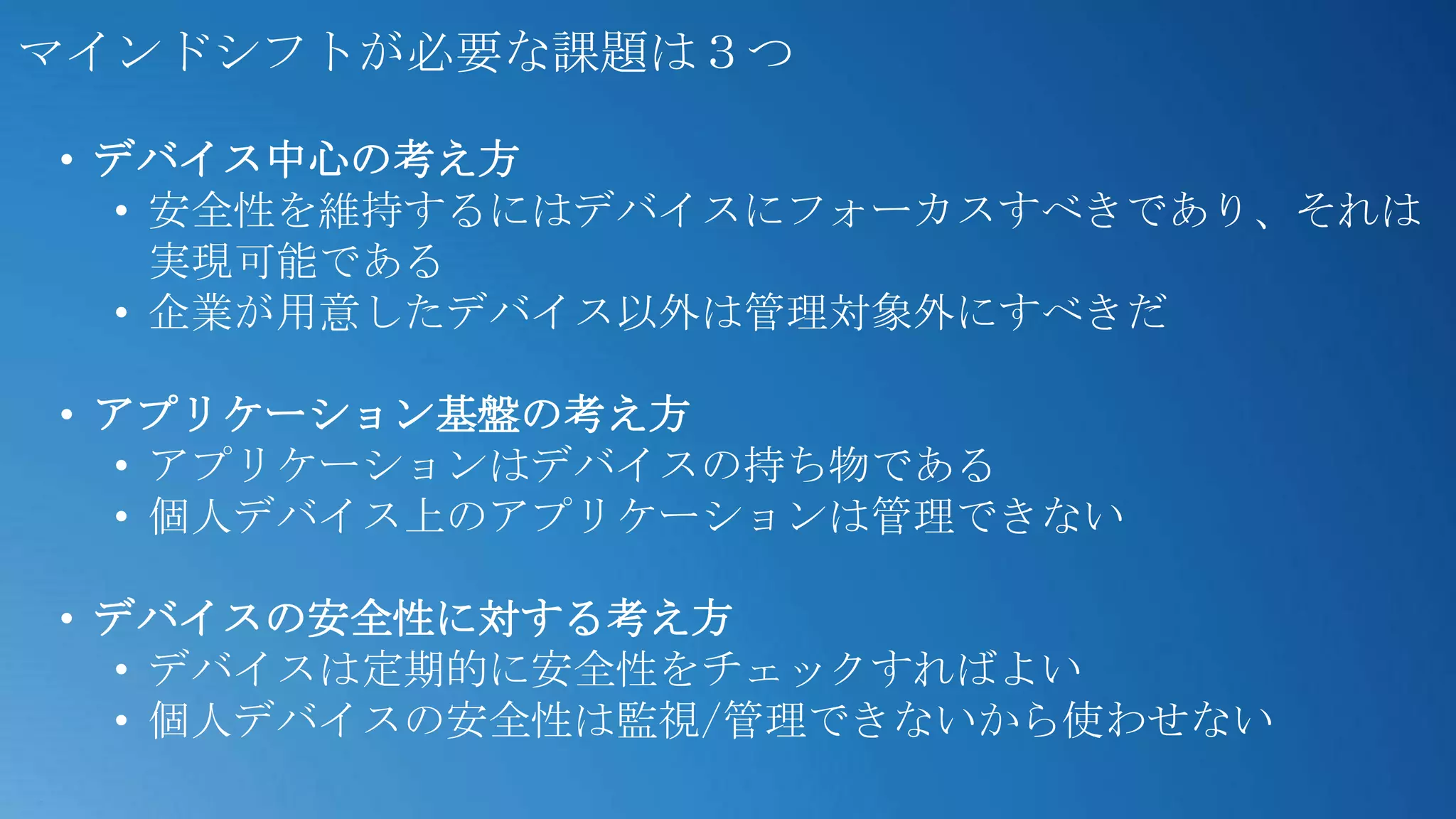 マインドシフトが必要な課題は３つ

• デバイス中心の考え方
  • 安全性を維持するにはデバイスにフォーカスすべきであり、それは
    実現可能である
  • 企業が用意したデバイス以外は管理対象外にすべきだ

• アプリケーション基盤の考え方
  • アプリケーションはデバイスの持ち物である
  • 個人デバイス上のアプリケーションは管理できない

• デバイスの安全性に対する考え方
  • デバイスは定期的に安全性をチェックすればよい
  • 個人デバイスの安全性は監視/管理できないから使わせない
 