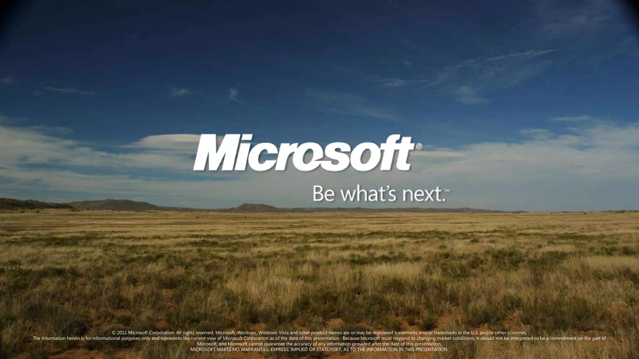 © 2011 Microsoft Corporation. All rights reserved. Microsoft, Windows, Windows Vista and other product names are or may be registered trademarks and/or trademarks in the U.S. and/or other countries.
The information herein is for informational purposes only and represents the current view of Microsoft Corporation as of the date of this presentation. Because Microsoft must respond to changing market conditions, it should not be interpreted to be a commitment on the part of
                                                                                 Microsoft, and Microsoft cannot guarantee the accuracy of any information provided after the date of this presentation.
                                                                             MICROSOFT MAKES NO WARRANTIES, EXPRESS, IMPLIED OR STATUTORY, AS TO THE INFORMATION IN THIS PRESENTATION.
 