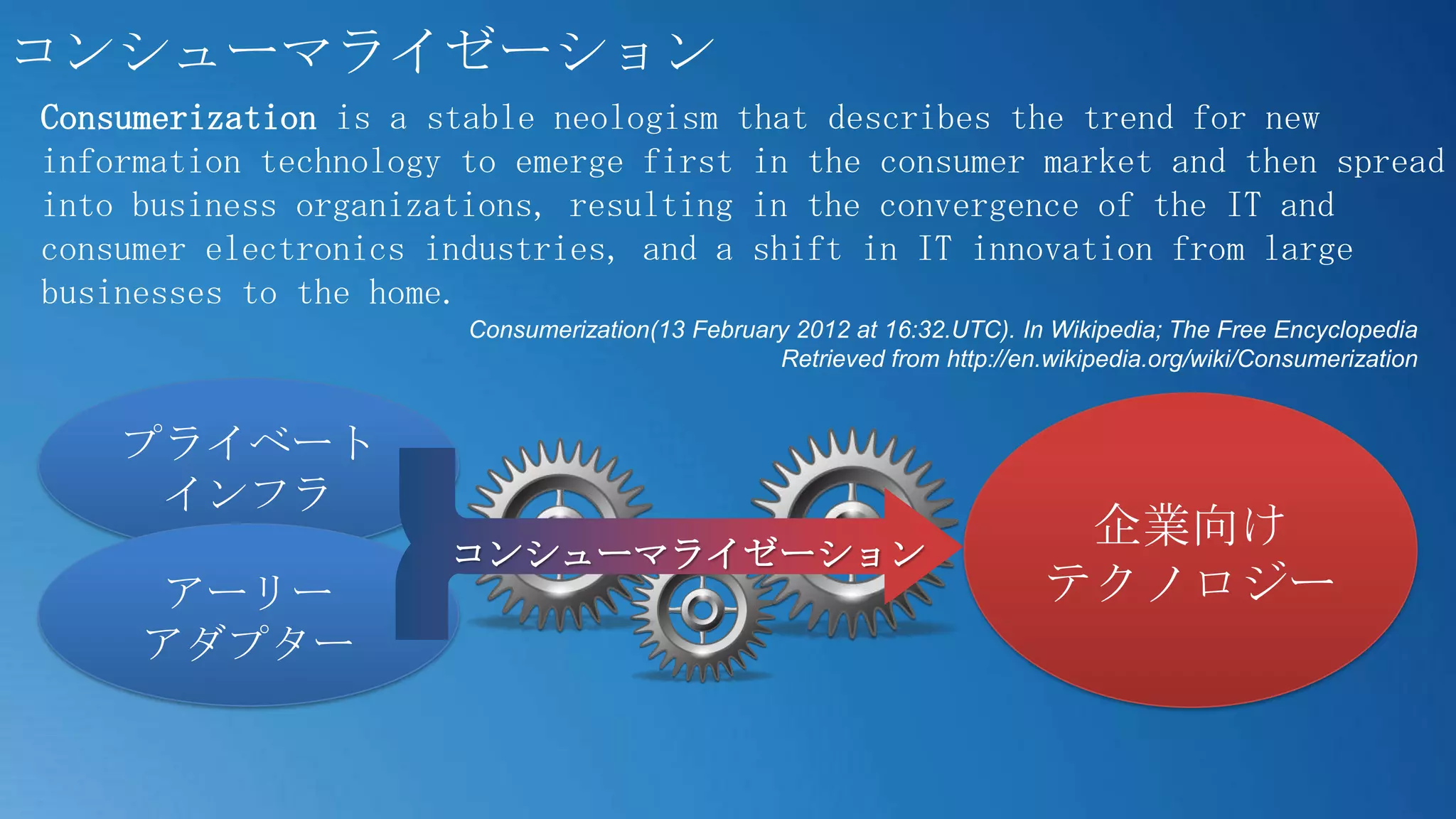 コンシューマライゼーション
Consumerization is a stable neologism that describes the trend for new
information technology to emerge first in the consumer market and then spread
into business organizations, resulting in the convergence of the IT and
consumer electronics industries, and a shift in IT innovation from large
businesses to the home.
                       Consumerization(13 February 2012 at 16:32.UTC). In Wikipedia; The Free Encyclopedia
                                                 Retrieved from http://en.wikipedia.org/wiki/Consumerization


    プライベート
     インフラ
                                                                           企業向け
                      コンシューマライゼーション
     アーリー                                                                 テクノロジー
     アダプター
 