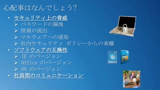 心配事はなんでしょう?
• セキュリティ上の脅威
   パスワードの漏洩
   情報の流出
   マルウェアへの感染
   社内セキュリティ ポリシーからの乖離
• ソフトウェアの互換性
   IE のバージョン
   Office のバージョン
   OS のバージョン
• 社員間のコミュニケーション
 