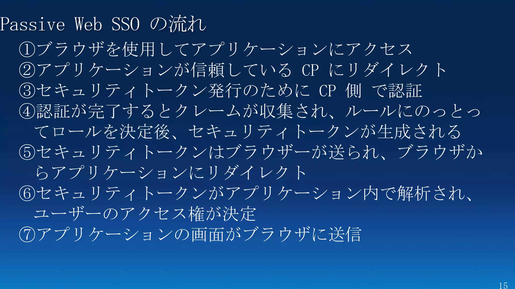 Passive Web SSO の流れ
 ①ブラウザを使用してアプリケーションにアクセス
 ②アプリケーションが信頼している CP にリダイレクト
 ③セキュリティトークン発行のために CP 側 で認証
 ④認証が完了するとクレームが収集され、ルールにのっとっ
  てロールを決定後、セキュリティトークンが生成される
 ⑤セキュリティトークンはブラウザーが送られ、ブラウザか
  らアプリケーションにリダイレクト
 ⑥セキュリティトークンがアプリケーション内で解析され、
  ユーザーのアクセス権が決定
 ⑦アプリケーションの画面がブラウザに送信
 