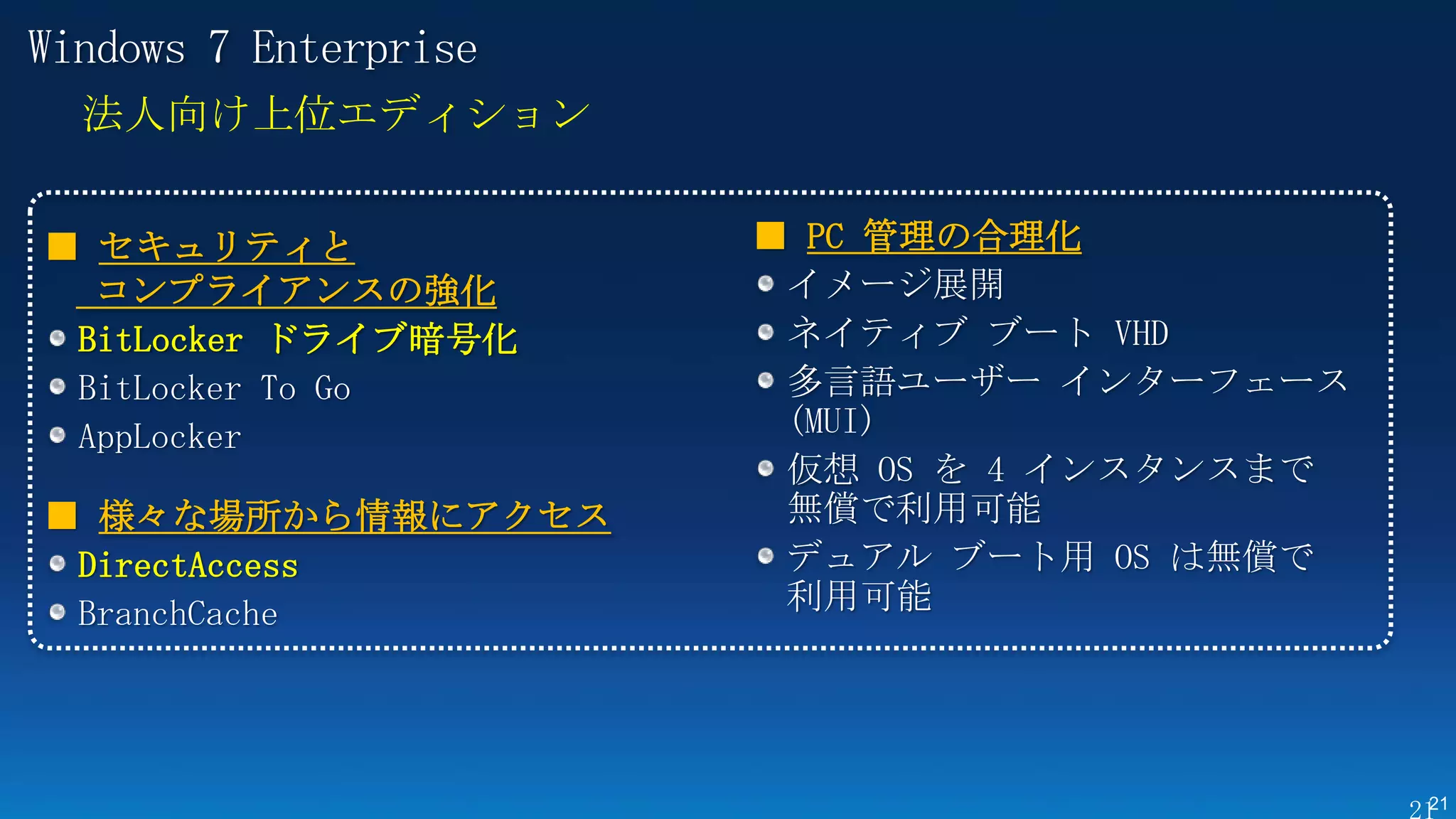 Windows 7 Enterprise
  法人向け上位エディション


■ セキュリティと              ■ PC 管理の合理化
  コンプライアンスの強化           イメージ展開
 BitLocker ドライブ暗号化      ネイティブ ブート VHD
 BitLocker To Go        多言語ユーザー インターフェース
 AppLocker              (MUI)
                        仮想 OS を 4 インスタンスまで
■ 様々な場所から情報にアクセス        無償で利用可能
 DirectAccess           デュアル ブート用 OS は無償で
 BranchCache            利用可能




                                             21
 