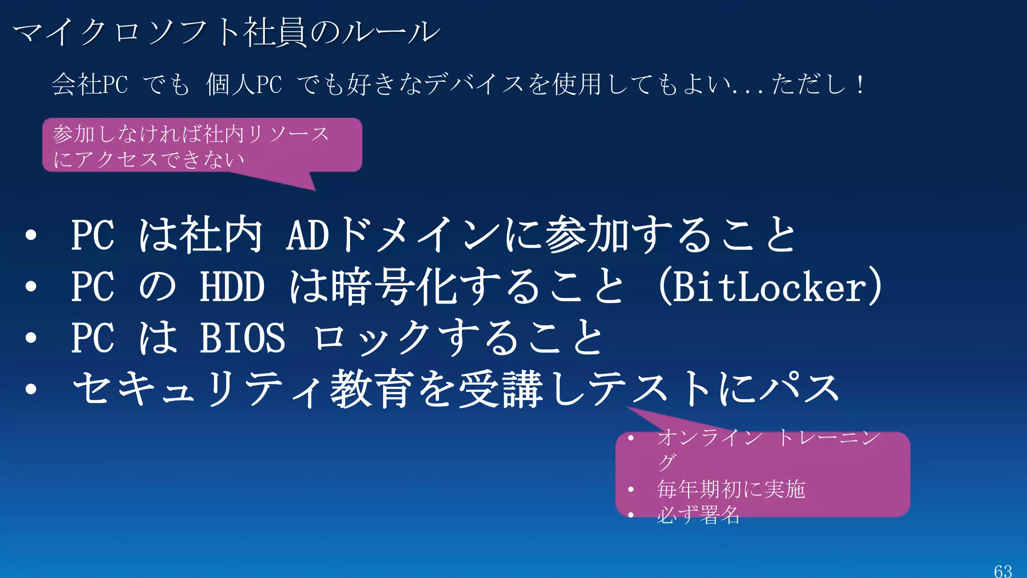 マイクロソフト社員のルール

    参加しなければ社内リソース
    にアクセスできない


•   PC は社内 ADドメインに参加すること
•   PC の HDD は暗号化すること（BitLocker）
•   PC は BIOS ロックすること
•   セキュリティ教育を受講しテストにパス
                      • オンライン トレーニン
                        グ
                      • 毎年期初に実施
                      • 必ず署名
 