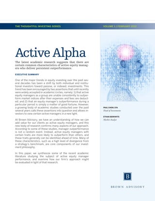 THE THOUGHTFUL INVESTING SERIES                                     VOLUME 1 | FEBRUARY 2012




Active Alpha
The latest academic research suggests that there are
certain common characteristics of active equity manag-
ers who deliver persistent outperformance.

EXECUTIVE SUMMARY

One of the major trends in equity investing over the past sev-
eral decades has been a shift by both individual and institu-
tional investors toward passive, or indexed, investments. This
trend has been encouraged by two assertions that until recently
were widely accepted in academic circles, namely: 1) that active
equity managers as a group are unable consistently to outper-
form market indices after their expenses and fees are deduct-
ed; and 2) that an equity manager’s outperformance during a
particular period is simply a matter of good fortune. However,
a growing body of academic studies conducted over the past          PAUL CHEW, CFA
several years calls these assertions into question and allows in-   Head of Investments
vestors to view certain active managers in a new light.
                                                                    ETHAN BERKWITS
At Brown Advisory, we have an understanding of how we can           Market Analyst
add value for our clients as active equity managers, and this
new body of research confirms many aspects of our approach.
According to some of these studies, manager outperformance
is not a random event. Instead, active equity managers with
certain traits are more likely to outperform than others, and
these traits generally can be identified ahead of time. Many of
these characteristics, such as a high level of divergence from
a strategy’s benchmark, are core components of our invest-
ment philosophy.

In this paper, we synthesize some of the recent academic
literature studying the subject of active equity manager
performance, and examine how our firm’s approach might
be evaluated in light of that research.
 