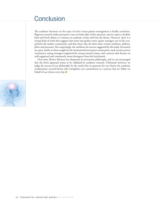 Conclusion
               The academic literature on the topic of active versus passive management is hardly conclusive.
               Rigorous research makes persuasive cases on both sides of this question, and we expect a healthy
               back and forth debate to continue in academic circles well into the future. However, there is a
               strong body of work that suggests that some top-quality active equity managers can in fact out-
               perform the market consistently, and that those who do often share certain attributes, philoso-
               phies and processes. Not surprisingly, the attributes for success suggested by this body of research
               are quite similar to those sought by the institutional investment community: track record, proven
               consistency, strong managers supported by strong research teams, and a process that focuses on
               well-supported and consistently smart divergence from the benchmark.
                   Over time, Brown Advisory has sharpened its investment philosophy, and we are encouraged
               that the firm’s approach seems to be validated by academic research. Ultimately, however, we
               judge the success of our philosophy by the results that we generate for our clients; the academic
               confirmation covered herein only strengthens our commitment to a process that we follow on
               behalf of our clients every day.




12   THOUGHTFUL INVESTING SERIES ACTIVE ALPHA
 
