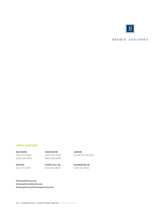 OFFICE LOCATIONS


BALTIMORE              WASHINGTON          LONDON
(410) 537-5400         (240) 200-3300      011.44.203.301.8130
(800) 645-3923         (866) 838-6400


BOSTON                 CHAPEL HILL, NC     WILMINGTON, DE
(617) 717-6370         (919) 913-3800      (302) 351-7600




brownadvisory.com
brownadvisoryfunds.com
brownadvisory@brownadvisory.com




14   THOUGHTFUL INVESTING SERIES ACTIVE ALPHA
 