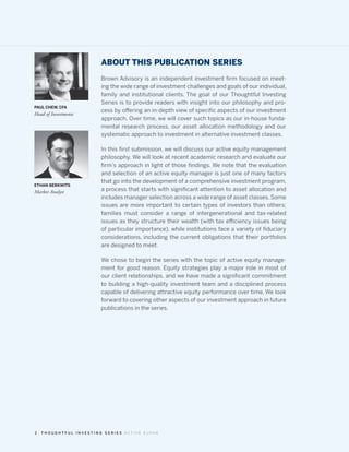 ABOUT THIS PUBLICATION SERIES
                        Brown Advisory is an independent investment firm focused on meet-
                        ing the wide range of investment challenges and goals of our individual,
                        family and institutional clients. The goal of our Thoughtful Investing
                        Series is to provide readers with insight into our philosophy and pro-
PAUL CHEW, CFA
                        cess by offering an in-depth view of specific aspects of our investment
Head of Investments
                        approach. Over time, we will cover such topics as our in-house funda-
                        mental research process, our asset allocation methodology and our
                        systematic approach to investment in alternative investment classes.

                        In this first submission, we will discuss our active equity management
                        philosophy. We will look at recent academic research and evaluate our
                        firm’s approach in light of those findings. We note that the evaluation
                        and selection of an active equity manager is just one of many factors
                        that go into the development of a comprehensive investment program,
ETHAN BERKWITS
Market Analyst          a process that starts with significant attention to asset allocation and
                        includes manager selection across a wide range of asset classes. Some
                        issues are more important to certain types of investors than others;
                        families must consider a range of intergenerational and tax-related
                        issues as they structure their wealth (with tax efficiency issues being
                        of particular importance), while institutions face a variety of fiduciary
                        considerations, including the current obligations that their portfolios
                        are designed to meet.

                        We chose to begin the series with the topic of active equity manage-
                        ment for good reason. Equity strategies play a major role in most of
                        our client relationships, and we have made a significant commitment
                        to building a high-quality investment team and a disciplined process
                        capable of delivering attractive equity performance over time. We look
                        forward to covering other aspects of our investment approach in future
                        publications in the series.




2   THOUGHTFUL INVESTING SERIES ACTIVE ALPHA
 