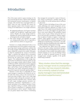 Introduction

One of the major trends in equity investing over the         these managers by screening for a variety of character-
past several decades has been a shift by both individual     istics related to performance, portfolio make-up and
and institutional investors toward passive, or indexed,      other variables. It is on this statement that we will focus
strategies. This trend has been encouraged within aca-       our discussion.
demic circles over time. Generally, the various aca-             Below, we look at the findings of some of the recent
demic arguments made in favor of passive equity in-          studies addressing active equity management and ex-
vesting can be boiled down to two simple statements:         amine Brown Advisory’s approach as it relates to each
                                                             study. None of the studies reviewed should be seen as
1.	 The aggregated performance of all equity investment      definitive on its own; each suggests one specific factor
     managers will, by definition, roughly equal market      that to some extent influences the probability of good
     returns. Therefore, the average manager should un-      relative returns. It goes without saying that this is an
     derperform the market by approximately the amount       area of rich and often contradictory academic inquiry;
     of management fees and expenses charged.                there are plenty of studies to support a variety of hy-
2.	 Some equity managers will outperform the market          potheses. Taken together, however, these studies pro-
     over varying periods of time, but it is impossible to   vide a useful checklist for evaluating managers for their
     predict which ones will do so in any given year.        likelihood of outperforming in the future—and addi-
                                                             tionally the discussion should provide some insight into
   Statement 1 is a simple mathematical truth, so it is      how Brown Advisory thinks about investing.
not surprising that most of the academic research study-         One additional note: While some of the academic
ing average equity manager performance confirms that         research in this space analyzes institutional managers,
the average manager underperforms after fees. Michael        the majority looks at mutual fund data due to the quan-
Jensen studied this concept in his notable 1968 paper,       tity and quality of data available from publicly report-
in which he popularized the concept of investment            ed fund companies. In our view, the findings of these
“alpha”—a measure that indicates how an investment           studies are useful for potential investors in actively
performed after accounting for its attendant risk—and        managed equity strategies, regardless of the specific
showed that the typical equity manager’s alpha was           vehicle being considered.
negative.1 The underperformance of the average man-
ager has been reconfirmed in numerous studies over the
years; recent papers include studies by Barras, Scaillet
and Wermers (2010), which demonstrated an aggregate          “Many studies show that the average
negative alpha generated by active mutual fund man-
agers,2 and by Busse, Goyal and Wahal (2010), which
                                                             equity manager tends to underperform
showed that active equity institutional managers as a        the index, but new research indicates
group did not generate statistically significant alpha.3,4
   Statement 2 asserts that it is impossible for active
                                                             that a minority subset of active
equity managers to outperform the market for any rea-        equity managers have demonstrated
son other than chance, and it is this statement that is
much more open to debate. There is now a wide range
                                                             persistent outperformance.”
of academic studies refuting this assumption and sup-
porting instead the hypothesis that a minority subset
of active equity managers generates persistent out-
performance (“persistent” outperformance is a com-
monly used phrase in the academic literature; if man-
agers outperform during an initially studied period,
and are found to outperform in a subsequent period,
their performance is said to “persist”). Further, inves-
tors can greatly improve their chances of identifying




                                                                         THOUGHTFUL INVESTING SERIES ACTIVE ALPHA          3
 