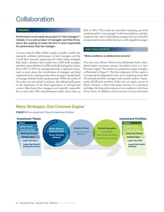 Collaboration
    FINDING                                                                          little as 10%.10 His results are somewhat surprising, given the
                                                                                     attention paid to “star managers” in the financial press, and they
Performance is not solely the product of “star managers”;                            emphasize the value of identifying strategies that are backed by
instead, it is a joint product of managers and their firms,                          strong research teams rather than just a well-regarded manager.
and in the majority of cases the firm is more responsible
for performance than the manager.
                                                                                       OUR PHILOSOPHY
A recent study by Baks (2003) sought to build a model that
separately attributes performance to fund managers and the                           “Make excellence a collaborative process.”
overall firm structure supporting the funds being managed.
Baks built a database that tracked over 2,000 fund managers                          Over the years, Brown Advisory has deliberately built a disci-
and their responsibilities for different funds during their careers                  plined equity investment process, intended to serve as a “per-
from 1992 to 1999; he subsequently built a regression frame-                         formance engine” that powers our proprietary equity strategies,
work to learn about the contributions of managers and fund                           as illustrated in Figure 5. The first component of this engine is
organizations by studying results when managers change funds                         a strong and interdependent team, now comprising more than
or manage multiple funds simultaneously. While the results of                        30 seasoned portfolio managers and research analysts. Impor-
the study were not entirely conclusive, they did generally point                     tantly, all full-time members of the team are equity owners of
to the importance of the fund organization in driving fund                           Brown Advisory, a factor that keeps turnover to a minimum
returns. Baks found that managers were typically responsible                         and aligns the long-term interests of our employees with those
for no more than 50% of performance results and at times as                          of our clients. In addition, and in contrast to many investment




Many Strategies, One Common Engine
FIGURE 5: From Investment Thesis to Investment Portfolio


Investment Thesis                                                                                                           Investment Portfolio
                                             aring
    Others
                                       e   sh                                                                                  Others
                                   g




     Equity Income                                                                                                             Equity Income
                                led




                                                                            Valuation Focus        Portfolio Discipline
                            know




                                       Brown Advisory
     Small-Cap Value                                                                                                            Small-Cap Value
                                       Research Team                        Upside/Downside            Active Share
      Small-Cap Growth                                                         Modeling                                         Small-Cap Growth
                                       Brown Advisory                                             Concentrated Portfolios
                                                                  know




       Flexible Value                     Network                                                                                Flexible Value
                                                                                                  Generally Low Turnover
                                                                      led




       Large-Cap Value                               ge                                                                           Large-Cap Value
                                                        sh
                                                          aring
        Large-Cap Growth                                                                                                           Large-Cap Growth
        Investment Thesis                                                                                                          Portfolio




8    THOUGHTFUL INVESTING SERIES ACTIVE ALPHA
 