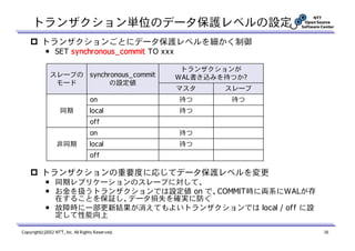 トランザクション単位のデータ保護レベルの設定
          トランザクションごとにデータ保護レベルを細かく制御
            ￭ SET synchronous_commit TO xxx

                                                   トランザクションが
              スレーブの synchronous_commit            WAL書き込みを待つか?
               モード        の設定値
                                                  マスタ     スレーブ
                                   on             待つ       待つ
                   同期              local          待つ
                                   off
                                   on             待つ
                 非同期               local          待つ
                                   off

          トランザクションの重要度に応じてデータ保護レベルを変更
            ￭ 同期レプリケーションのスレーブに対して、
            ￭ お金を扱うトランザクションでは設定値 on で、COMMIT時に両系にWALが存
              在することを保証し、データ損失を確実に防ぐ
            ￭ 故障時に一部更新結果が消えてもよいトランザクションでは local / off に設
              定して性能向上

Copyright(c)2012 NTT, Inc. All Rights Reserved.                  16
 