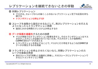 レプリケーションを継続できないときの挙動
           同期レプリケーション
             ￭ マスタは、スレーブからの届くことのないレプリケーション完了の応答を待ち
               続ける
             ￭ トランザクションは停止する!!

           スレーブを故障から復旧させるなどして、再びレプリケーションを行える
           ようになったらトランザクション再開
             ￭ 復旧にかかる時間だけシステムが停止する

           データ保護を最優先するための措置
             ￭ マスタ単独でのトランザクション処理を許すと、そのトランザクションはマス
               タのディスクにしか記録されていないため、マスタのディスク故障時に
               COMMIT済のデータが消える
             ￭ トランザクションを停止することで、マスタにだけ存在するようなCOMMIT済
               データが発生するのを回避

           トランザクションを停止させたくないなら、同期レプリケーションのス
           レーブを複数台用意
             ￭ 別のスレーブが「同期」に自動的に昇格し、そのスレーブにレプリケーションで
               きるとトランザクション再開

Copyright(c)2012 NTT, Inc. All Rights Reserved.        18
 