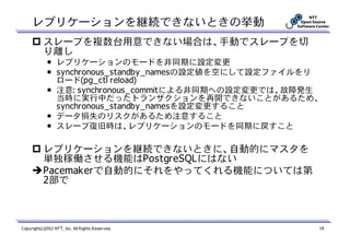 レプリケーションを継続できないときの挙動
           スレーブを複数台用意できない場合は、手動でスレーブを切
           り離し
             ￭ レプリケーションのモードを非同期に設定変更
             ￭ synchronous_standby_namesの設定値を空にして設定ファイルをリ
               ロード(pg_ctl reload)
             ￭ 注意: synchronous_commitによる非同期への設定変更では、故障発生
               当時に実行中だったトランザクションを再開できないことがあるため、
               synchronous_standby_namesを設定変更すること
             ￭ データ損失のリスクがあるため注意すること
             ￭ スレーブ復旧時は、レプリケーションのモードを同期に戻すこと

           レプリケーションを継続できないときに、自動的にマスタを
           単独稼働させる機能はPostgreSQLにはない
           Pacemakerで自動的にそれをやってくれる機能については第
           2部で



Copyright(c)2012 NTT, Inc. All Rights Reserved.             19
 