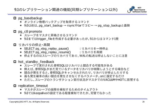9.1のレプリケーション関連の機能(同期レプリケーション以外)

          pg_basebackup
            ￭ オンライン物理バックアップを取得するコマンド
            ￭ 9.0以前は、pg_start_backup → rsyncやtarでコピー → pg_stop_backupと面倒

          pg_ctl promote
            ￭ スレーブをマスタに昇格させるコマンド
            ￭ 9.0まではtrigger_fileを作成する必要があったが、9.1からはコマンド1発

          リカバリの停止・再開
            ￭ SELECT pg_xlog_replay_pause()  : リカバリを一時停止
            ￭ SELECT pg_xlog_replay_resume() : リカバリを再開
            ￭ 停止するのはスレーブのリカバリであり、WALの転送は停止しないことに注意

          hot_standby_feedback
            ￭    スレーブで実行された参照SQLはリカバリと競合する可能性がある
            ￭    例えば、参照SQLがまだ見ているデータをリカバリが削除しようとする場合など
            ￭    競合が発生すると、参照SQLがキャンセルされたり、リカバリが停止したりする
            ￭    最も発生確率の高い競合を発生させなくするパラメータ。onに設定するだけ
            ￭    ただし、スレーブのトランザクション実行状況がマスタでのVACUUMやHOTに影響する

          replication_timeout
            ￭ マスタがスレーブの故障を検知するためのタイムアウト
            ￭ 9.0ではkeepaliveの設定である程度検知できたが、完璧でなかった

Copyright(c)2012 NTT, Inc. All Rights Reserved.                            20
 