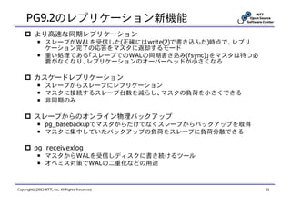 PG9.2のレプリケーション新機能
          より高速な同期レプリケーション
            ￭ スレーブがWALを受信した(正確にはwrite(2)で書き込んだ)時点で、レプリ
              ケーション完了の応答をマスタに返却するモード
            ￭ 重い処理である「スレーブでのWALの同期書き込み(fsync)」をマスタは待つ必
              要がなくなり、レプリケーションのオーバーヘッドが小さくなる

          カスケードレプリケーション
            ￭ スレーブからスレーブにレプリケーション
            ￭ マスタに接続するスレーブ台数を減らし、マスタの負荷を小さくできる
            ￭ 非同期のみ

          スレーブからのオンライン物理バックアップ
            ￭ pg_basebackupでマスタからだけでなくスレーブからバックアップを取得
            ￭ マスタに集中していたバックアップの負荷をスレーブに負荷分散できる

          pg_receivexlog
            ￭ マスタからWALを受信しディスクに書き続けるツール
            ￭ オペミス対策でWALの二重化などの用途



Copyright(c)2012 NTT, Inc. All Rights Reserved.          21
 