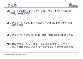 まとめ
         バージョン9.1からレプリケーションのモードを「非同期」と
         「同期」から選択可能


         レプリケーションのモードはスレーブ単位、トランザクショ
         ン単位で設定


         レプリケーションの様子はpg_stat_replicationで確認できる


         同期レプリケーションはデータ保護を最優先し、レプリケー
         ションを継続できないときはトランザクションを停止させる


Copyright(c)2012 NTT, Inc. All Rights Reserved.   22
 