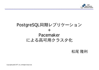 PostgreSQL同期レプリケーション
                                +
                            Pacemaker
                      による高可用クラスタ化

                                                  松尾 隆利


Copyright(c)2012 NTT, Inc. All Rights Reserved.
 