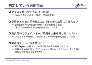 想定している適用箇所
           クラスタ化に費用を割けられない
             ￭ NAS, 共有ディスク, NFSサーバ等が不要


           参照クエリを負荷分散したいがSlaveの故障にも備えたい
             ￭ Slave故障時にMasterで参照クエリを処理させる
                     • アプリケーションは接続先を意識しなくてよくなる


           高負荷時のフェイルオーバ時間を出来る限り短くしたい
             ￭ フェイルオーバ後のクラッシュリカバリが(ほぼ)必要なくなる


           某高速ストレージを使いたい
             ￭ PCI Express接続ストレージではデータを共有できない
             ￭ 性能を求めるにはレプリケーション用のネットワークもそれなりの
               性能の物を揃える必要あり?


Copyright(c)2012 NTT, Inc. All Rights Reserved.   26
 