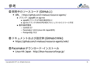 参考
           開発中のソースコード (GitHub上)
             ￭ URL : https://github.com/t-matsuo/resource-agents/
                         ブランチ : pgsql91 or pg-rex
                                 pgsql91ブランチは今後仕様変更あり
                                 pg-rexブランチのRAをPG-REXプロジェクトからリリース予定
                         動作確認環境
                             – CentOS 5.7
                             – Pacemaker 1.0.11 (Linux-HA Japan提供)
                             – PostgreSQL 9.1.1


           ドキュメントおよび設定例 (GitHubのWiki)
             ￭ https://github.com/t-matsuo/resource-agents/wiki/


           Pacemakerダウンロード・インストール
             ￭ Linux-HA Japan http://linux-ha.sourceforge.jp/



Copyright(c)2012 NTT, Inc. All Rights Reserved.                       36
 
