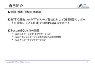 自己紹介
          藤井 雅雄 (@fujii_masao)

          NTT OSSセンタ(NTTグループ各社に対してOSS製品のサポー
          トを提供している組織)でPostgreSQLのサポート

          PostgreSQL本体の開発
            ￭ v9.0: ストリーミング・レプリケーション
            ￭ v9.1: 同期レプリケーション(Simonさんと共同開発)
            ￭ v9.2: カスケードレプリケーション




Copyright(c)2012 NTT, Inc. All Rights Reserved.   4
 