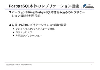 PostgreSQL本体のレプリケーション機能
          バージョン9.0からPostgreSQL本体組み込みのレプリケー
          ション機能を利用可能


          以降、PG9.0レプリケーションの特徴の復習
            ￭ シングルマスタ/マルチスレーブ構成
            ￭ ログシッピング
            ￭ 非同期レプリケーション




Copyright(c)2012 NTT, Inc. All Rights Reserved.   6
 